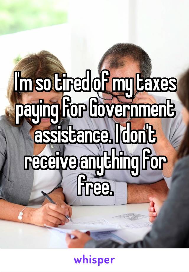 I'm so tired of my taxes paying for Government assistance. I don't receive anything for free.