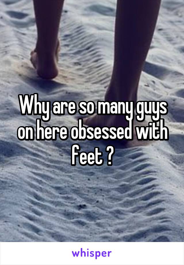 Why are so many guys on here obsessed with feet ?