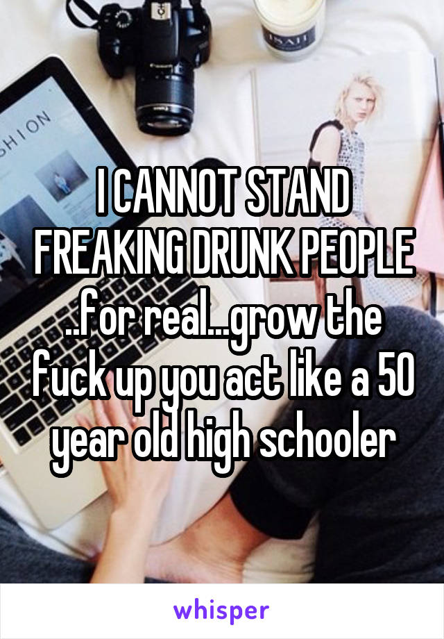 I CANNOT STAND FREAKING DRUNK PEOPLE ..for real...grow the fuck up you act like a 50 year old high schooler