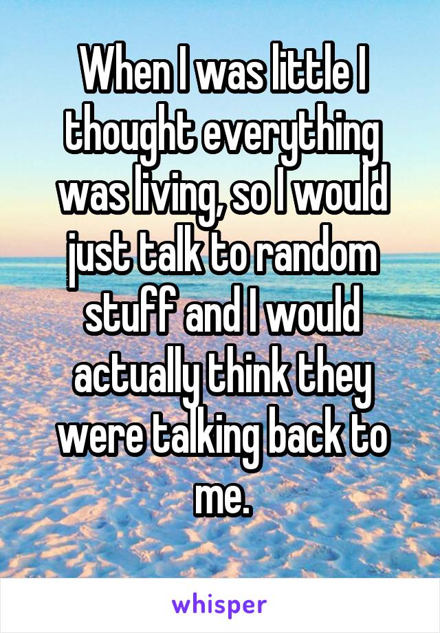 When I was little I thought everything was living, so I would just talk to random stuff and I would actually think they were talking back to me.
