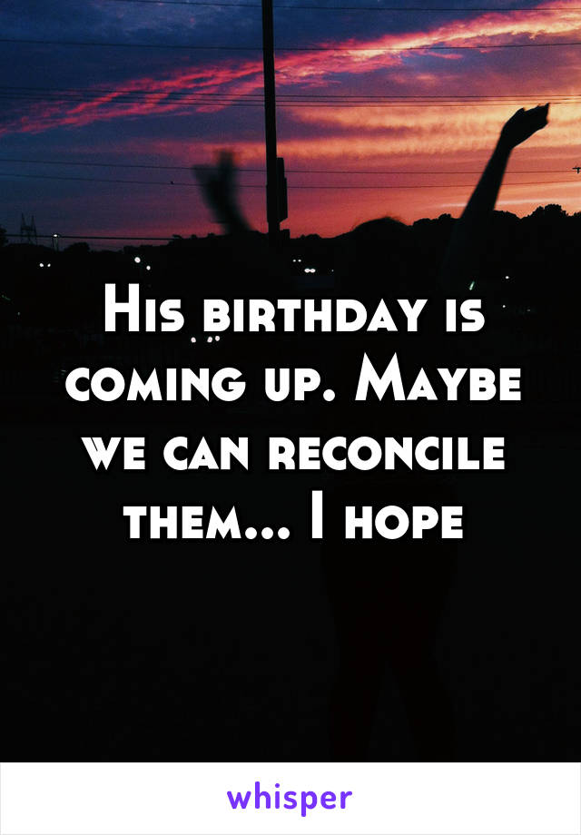 His birthday is coming up. Maybe we can reconcile them... I hope