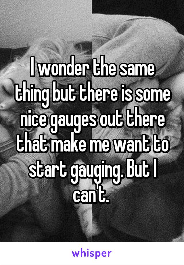 I wonder the same thing but there is some nice gauges out there that make me want to start gauging. But I can't. 