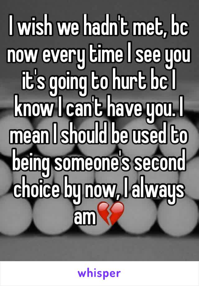 I wish we hadn't met, bc now every time I see you it's going to hurt bc I know I can't have you. I mean I should be used to being someone's second choice by now, I always am💔