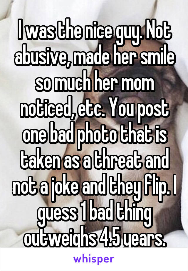 I was the nice guy. Not abusive, made her smile so much her mom noticed, etc. You post one bad photo that is taken as a threat and not a joke and they flip. I guess 1 bad thing outweighs 4.5 years.