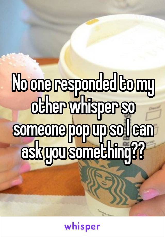 No one responded to my other whisper so someone pop up so I can ask you something??