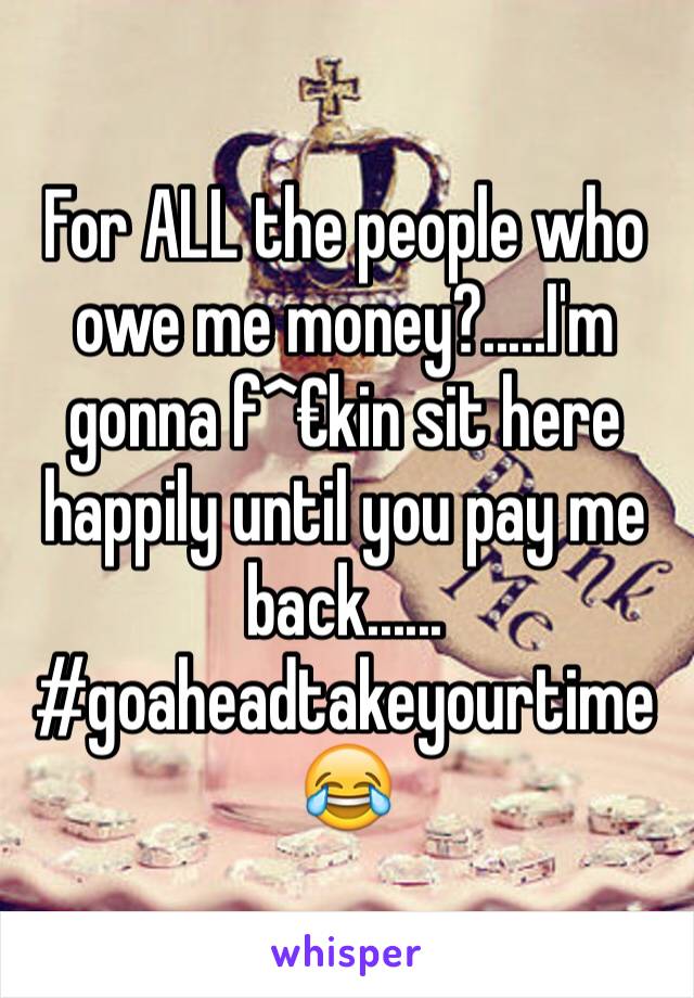 For ALL the people who owe me money?.....I'm gonna f^€kin sit here happily until you pay me back......
#goaheadtakeyourtime😂