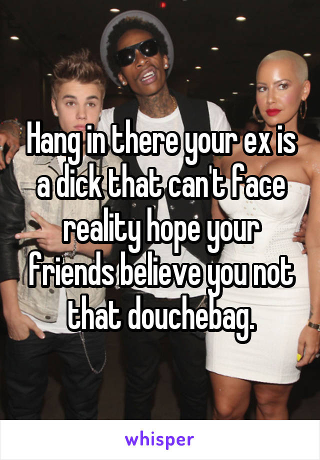 Hang in there your ex is a dick that can't face reality hope your friends believe you not that douchebag.