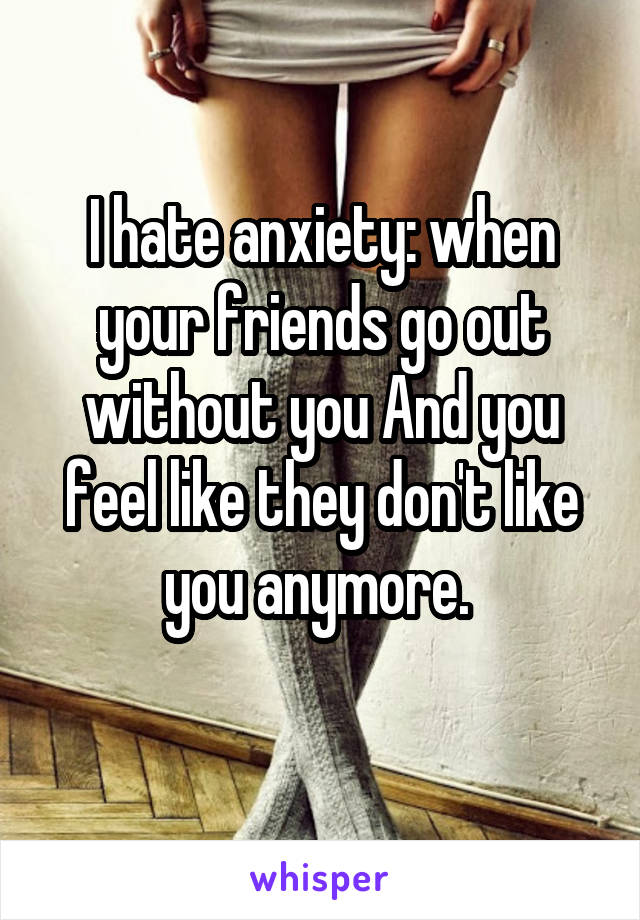 I hate anxiety: when your friends go out without you And you feel like they don't like you anymore. 
