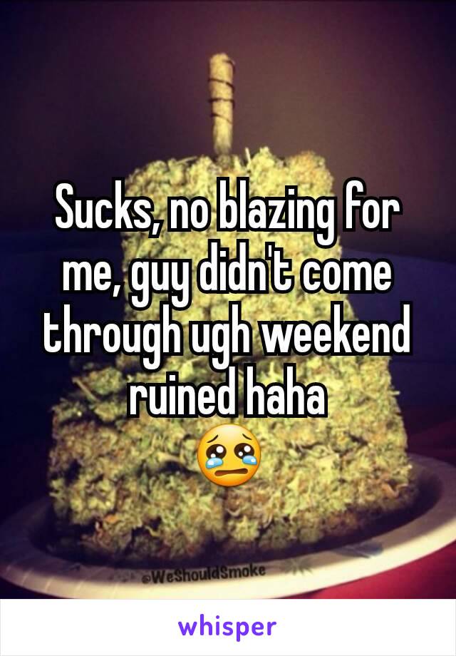 Sucks, no blazing for me, guy didn't come through ugh weekend ruined haha
😢