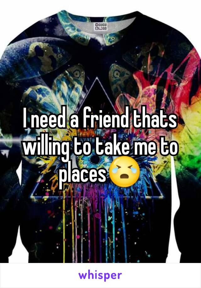 I need a friend thats willing to take me to places😭