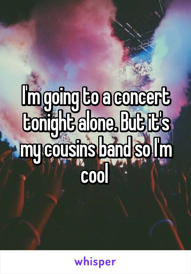 I'm going to a concert tonight alone. But it's my cousins band so I'm cool 