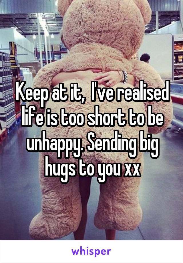 Keep at it,  I've realised life is too short to be unhappy. Sending big hugs to you xx