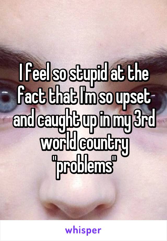 I feel so stupid at the fact that I'm so upset and caught up in my 3rd world country "problems"