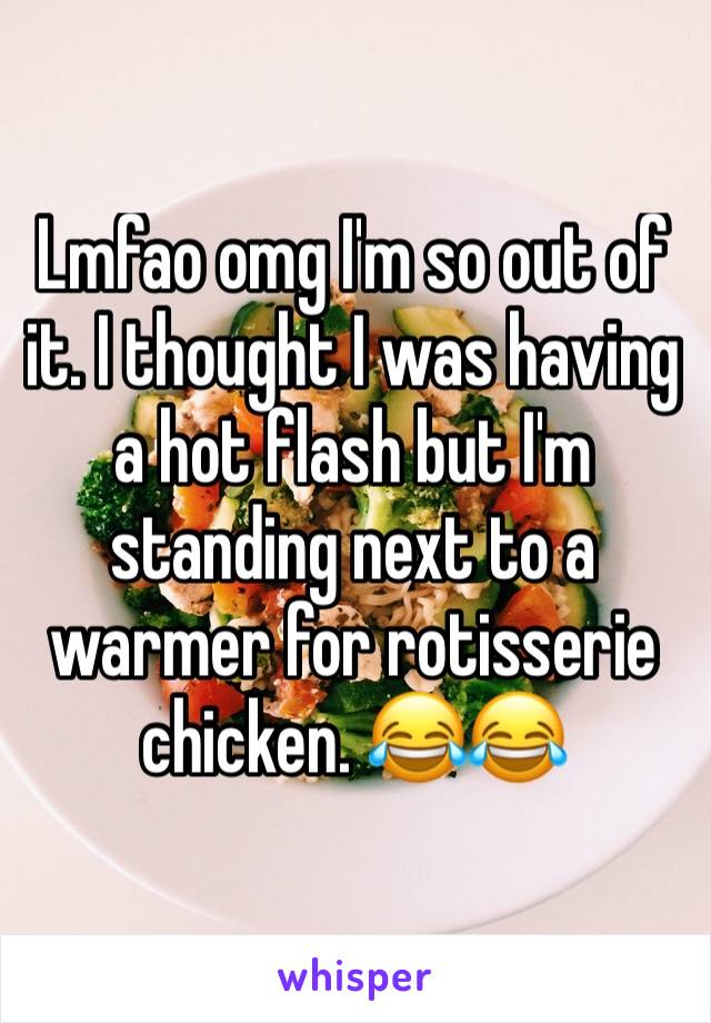 Lmfao omg I'm so out of it. I thought I was having a hot flash but I'm standing next to a warmer for rotisserie chicken. 😂😂