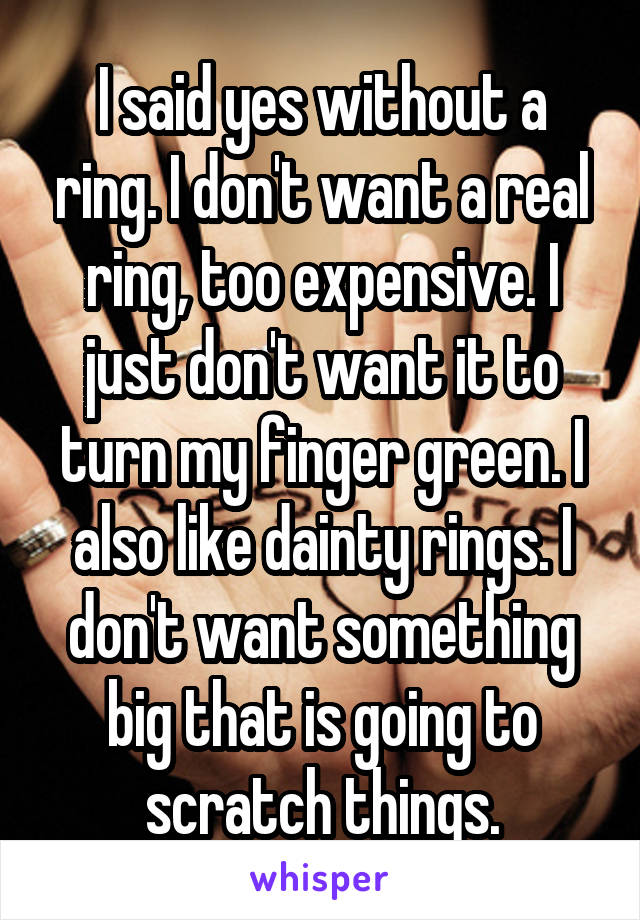 I said yes without a ring. I don't want a real ring, too expensive. I just don't want it to turn my finger green. I also like dainty rings. I don't want something big that is going to scratch things.