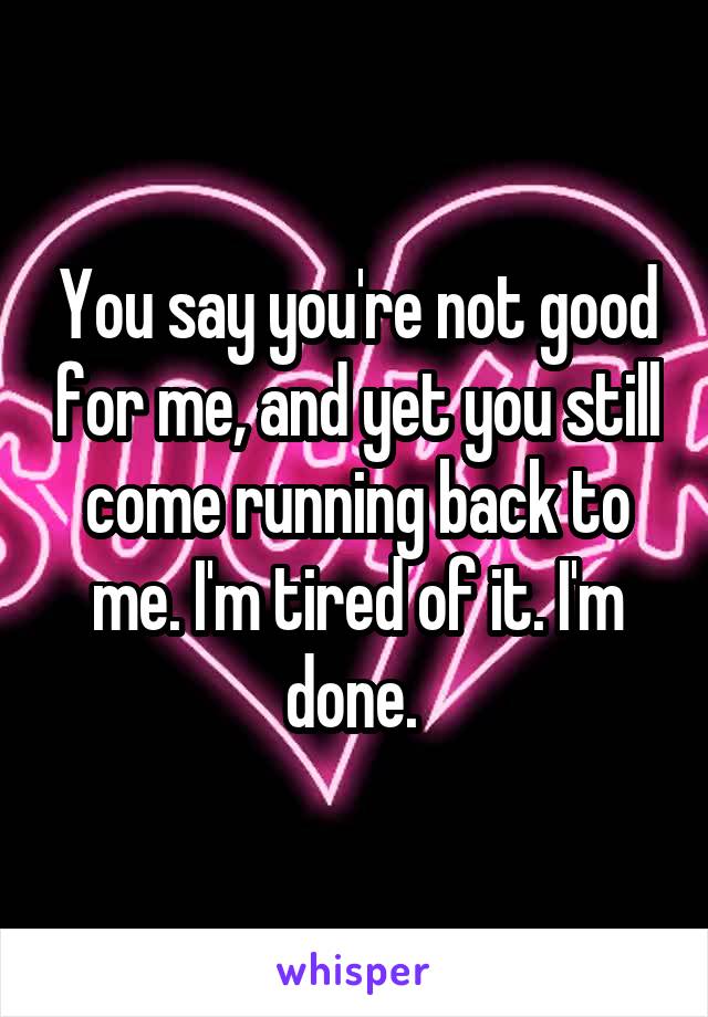 You say you're not good for me, and yet you still come running back to me. I'm tired of it. I'm done. 