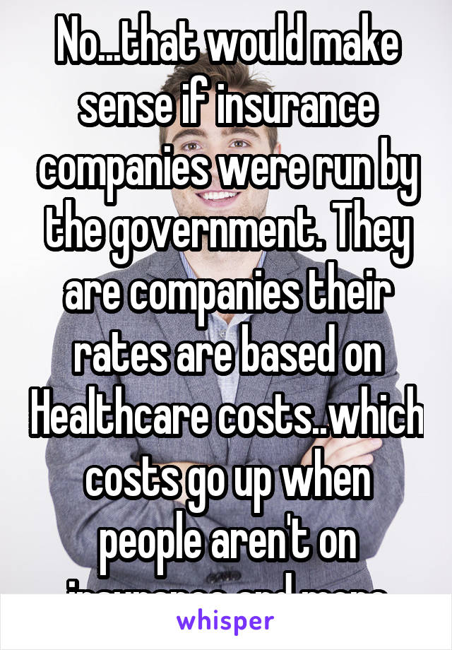 No...that would make sense if insurance companies were run by the government. They are companies their rates are based on Healthcare costs..which costs go up when people aren't on insurance and more