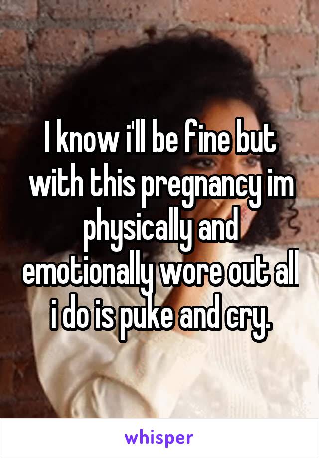 I know i'll be fine but with this pregnancy im physically and emotionally wore out all i do is puke and cry.