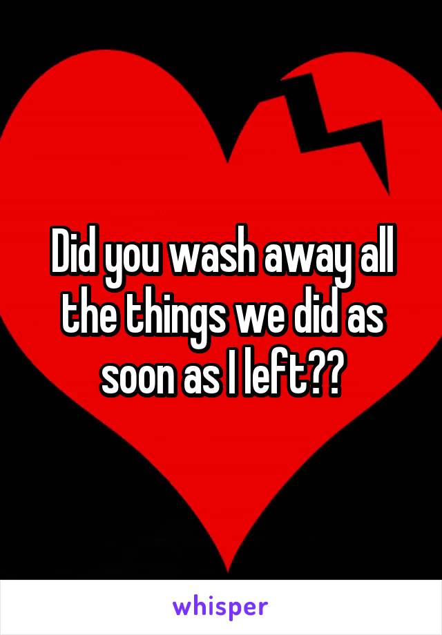 Did you wash away all the things we did as soon as I left??