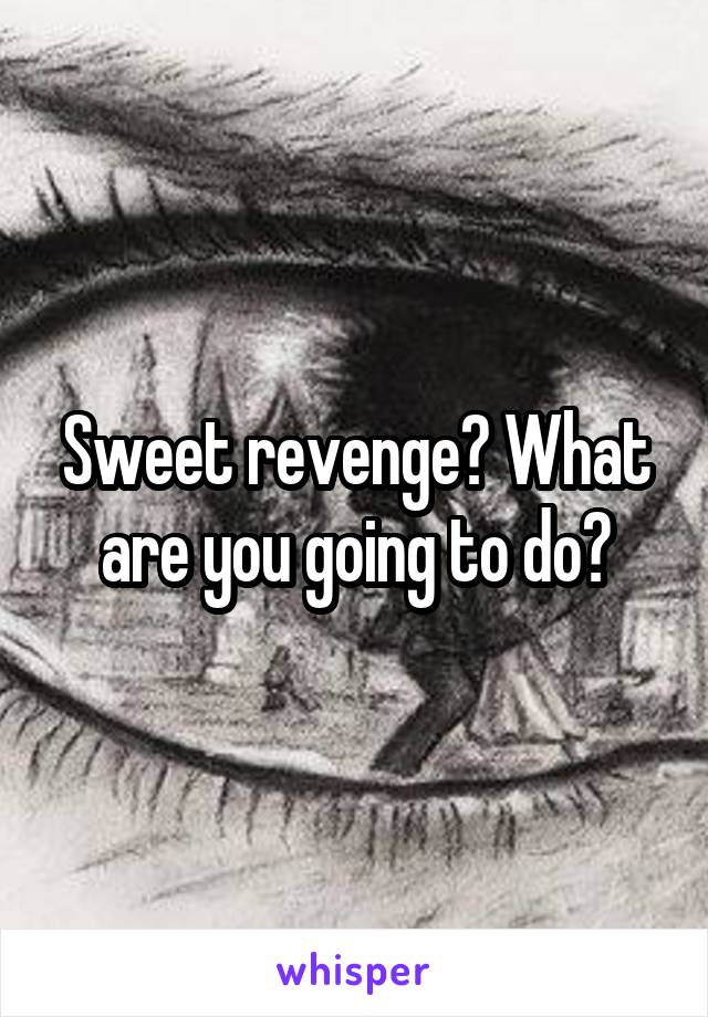 Sweet revenge? What are you going to do?
