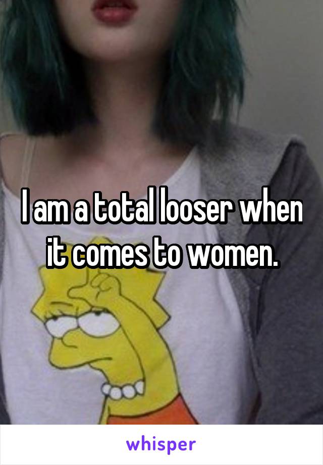 I am a total looser when it comes to women.