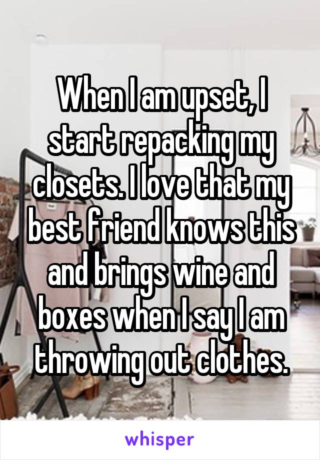 When I am upset, I start repacking my closets. I love that my best friend knows this and brings wine and boxes when I say I am throwing out clothes.