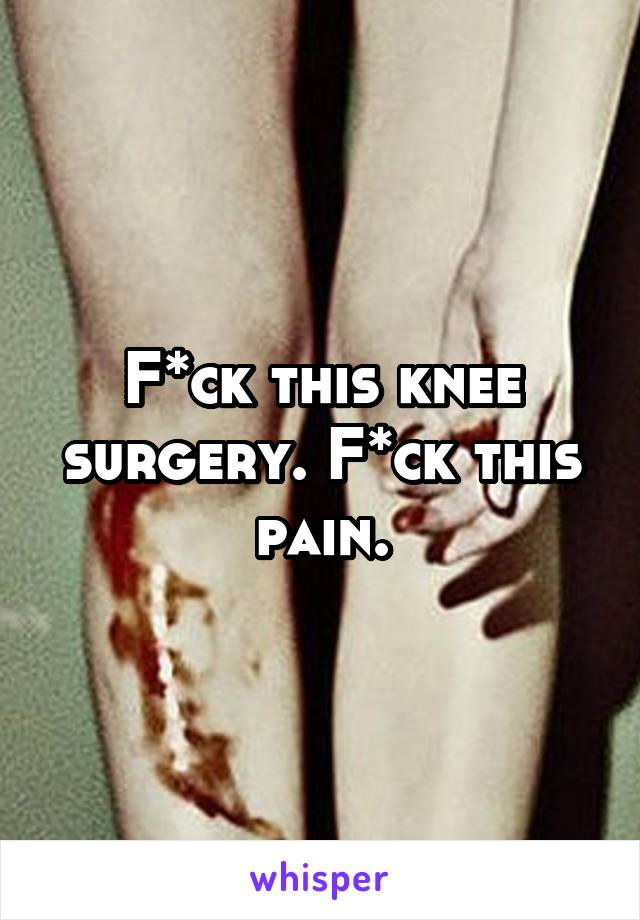 F*ck this knee surgery. F*ck this pain.