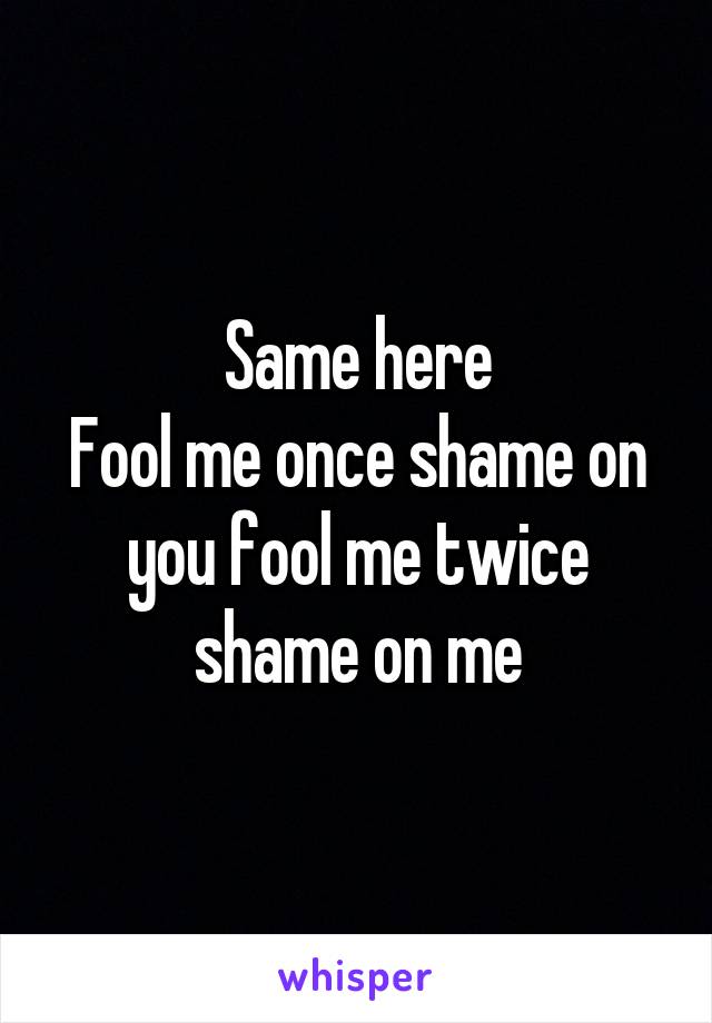 Same here
Fool me once shame on you fool me twice shame on me