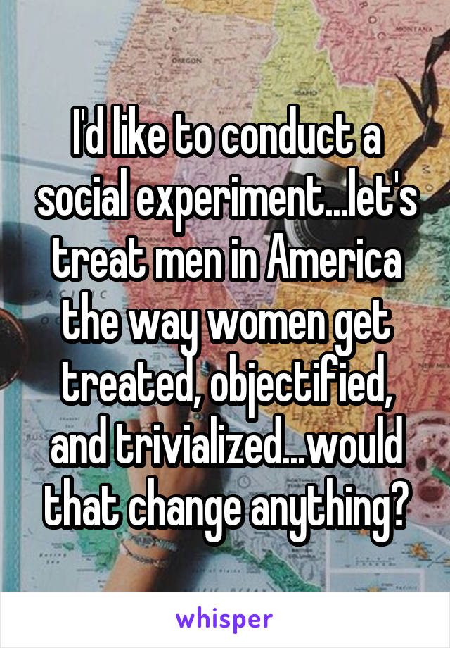 I'd like to conduct a social experiment...let's treat men in America the way women get treated, objectified, and trivialized...would that change anything?