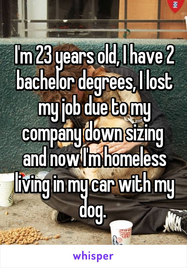I'm 23 years old, I have 2 bachelor degrees, I lost my job due to my company down sizing  and now I'm homeless living in my car with my dog. 