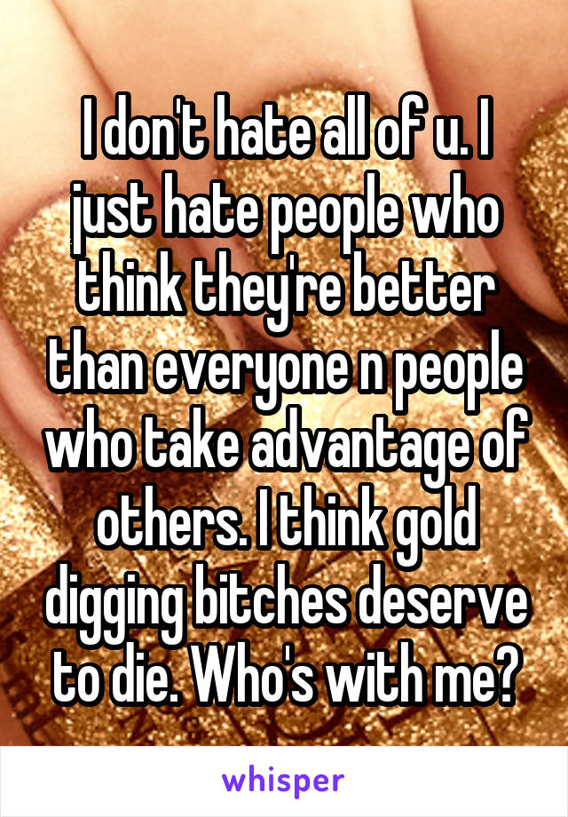 I don't hate all of u. I just hate people who think they're better than everyone n people who take advantage of others. I think gold digging bitches deserve to die. Who's with me?