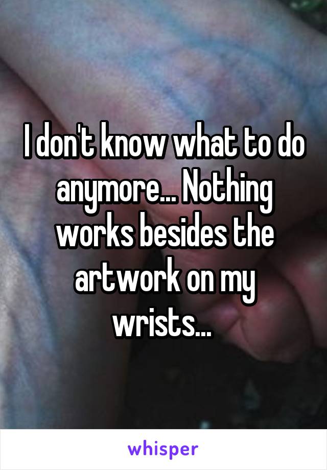 I don't know what to do anymore... Nothing works besides the artwork on my wrists... 