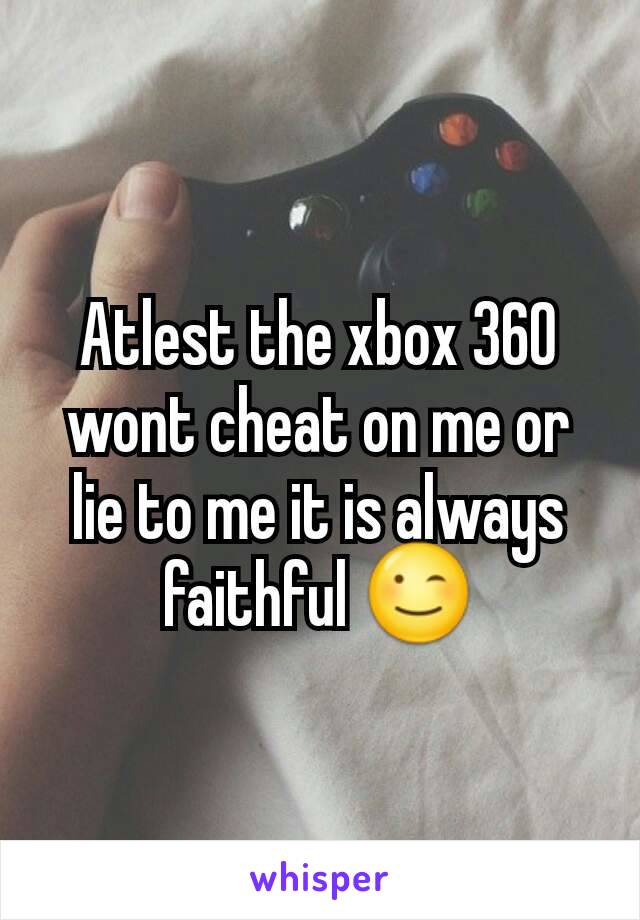 Atlest the xbox 360 wont cheat on me or lie to me it is always faithful 😉