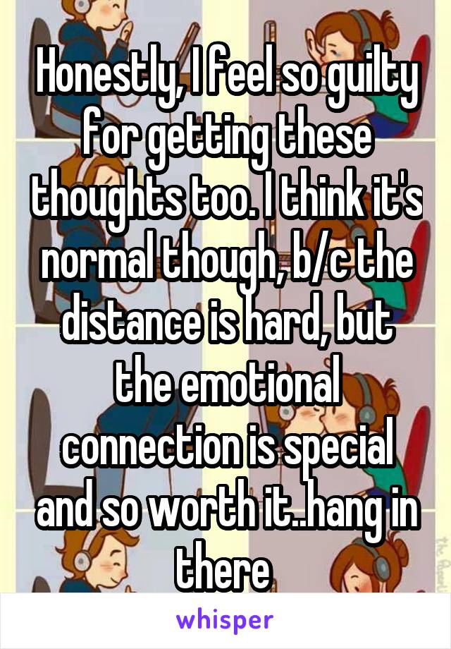 Honestly, I feel so guilty for getting these thoughts too. I think it's normal though, b/c the distance is hard, but the emotional connection is special and so worth it..hang in there 