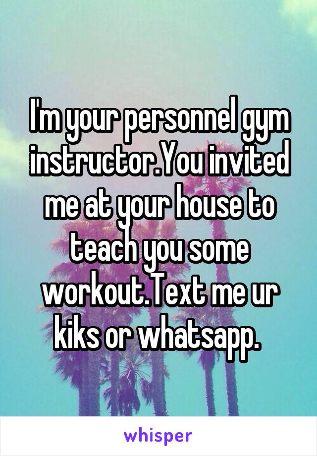 I'm your personnel gym instructor.You invited me at your house to teach you some workout.Text me ur kiks or whatsapp. 