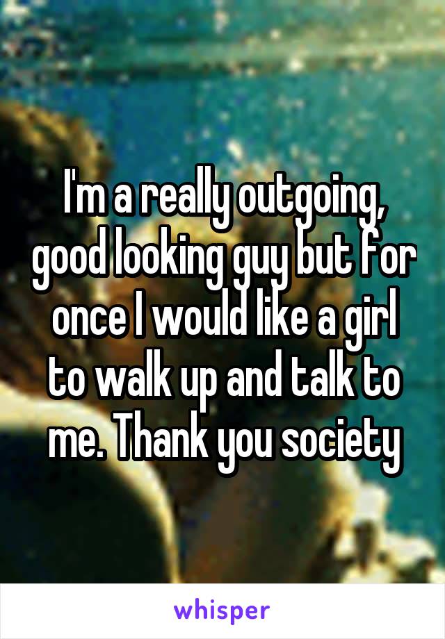 I'm a really outgoing, good looking guy but for once I would like a girl to walk up and talk to me. Thank you society