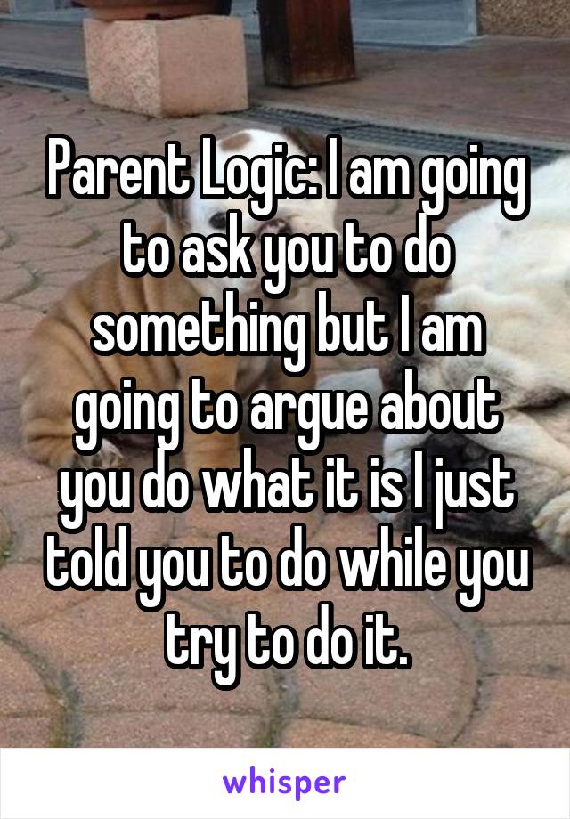 Parent Logic: I am going to ask you to do something but I am going to argue about you do what it is I just told you to do while you try to do it.