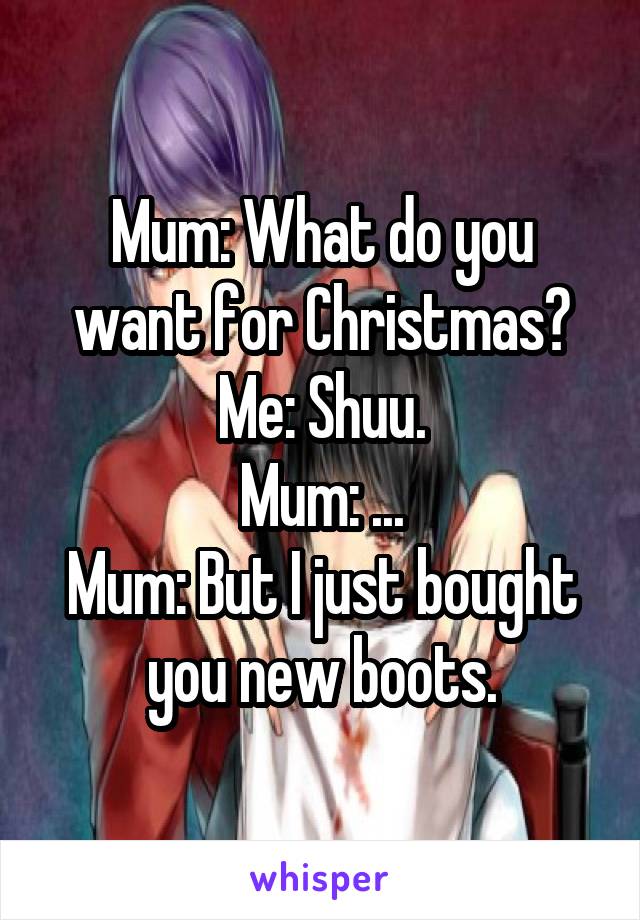 Mum: What do you want for Christmas?
Me: Shuu.
Mum: ...
Mum: But I just bought you new boots.