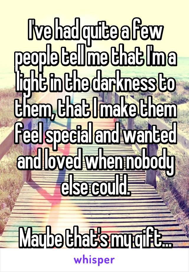 I've had quite a few people tell me that I'm a light in the darkness to them, that I make them feel special and wanted and loved when nobody else could.

Maybe that's my gift...