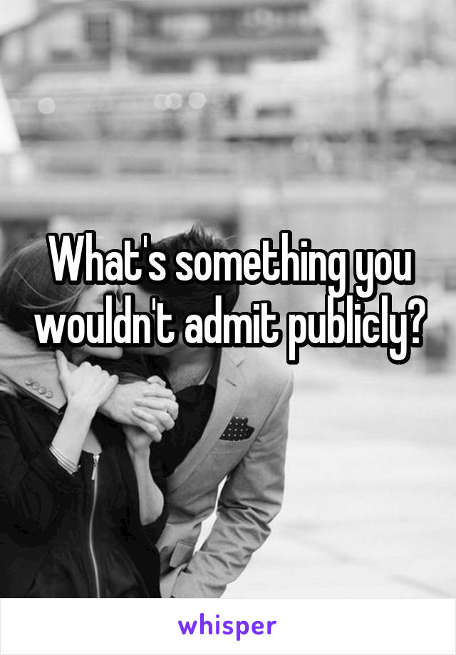 What's something you wouldn't admit publicly? 