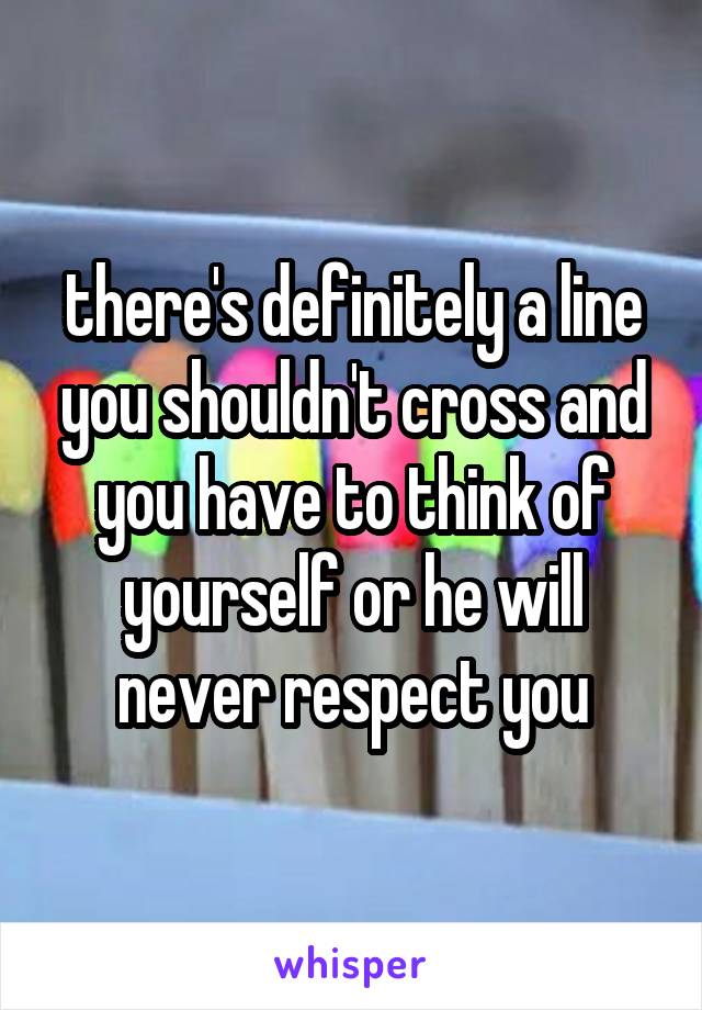 there's definitely a line you shouldn't cross and you have to think of yourself or he will never respect you