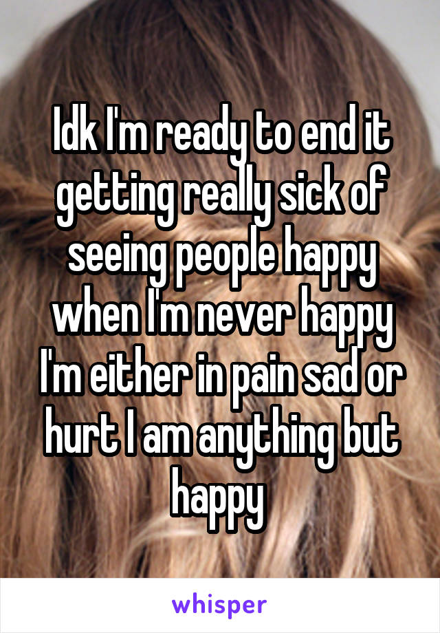Idk I'm ready to end it getting really sick of seeing people happy when I'm never happy I'm either in pain sad or hurt I am anything but happy 