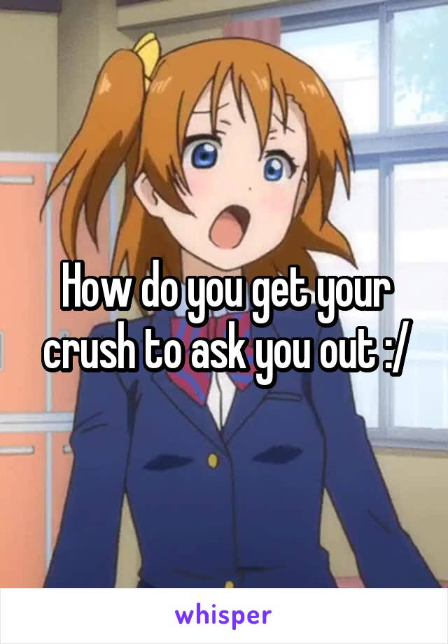 How do you get your crush to ask you out :/