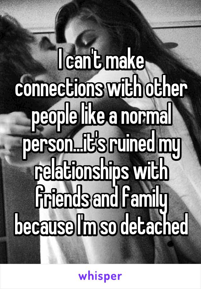I can't make connections with other people like a normal person...it's ruined my relationships with friends and family because I'm so detached