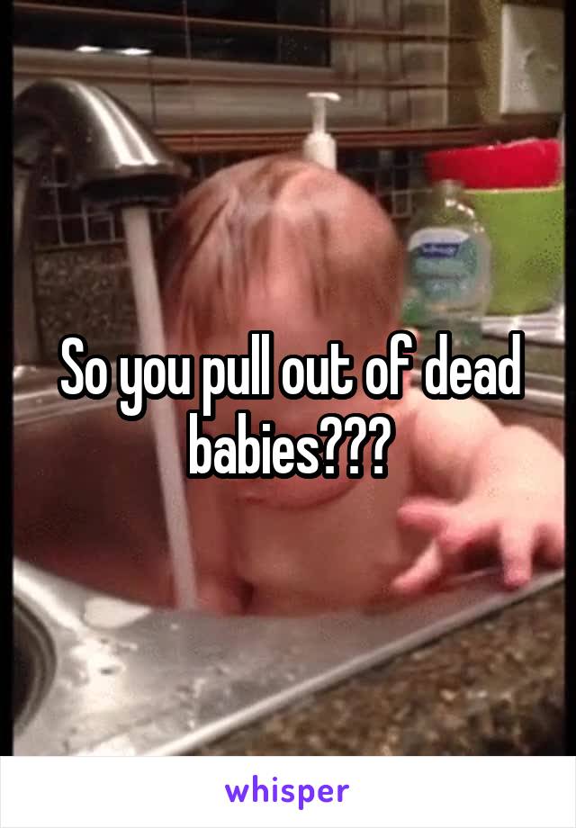 So you pull out of dead babies???