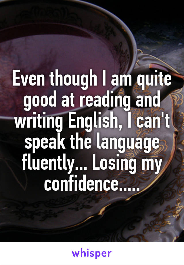 Even though I am quite good at reading and writing English, I can't speak the language fluently... Losing my confidence.....