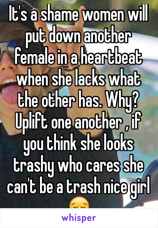 It's a shame women will put down another female in a heartbeat when she lacks what the other has. Why? Uplift one another , if you think she looks trashy who cares she can't be a trash nice girl 😪