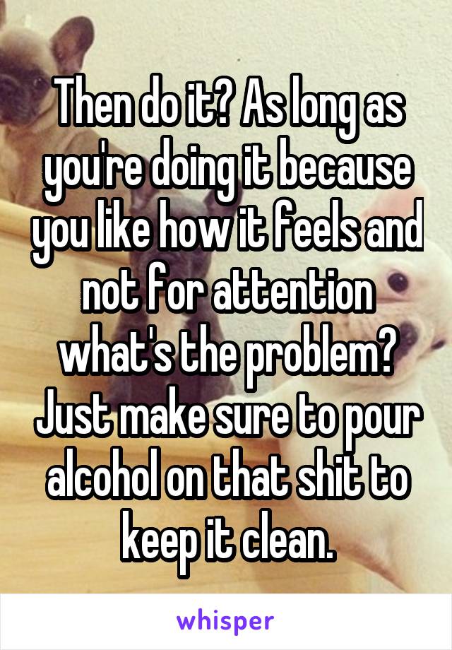 Then do it? As long as you're doing it because you like how it feels and not for attention what's the problem? Just make sure to pour alcohol on that shit to keep it clean.