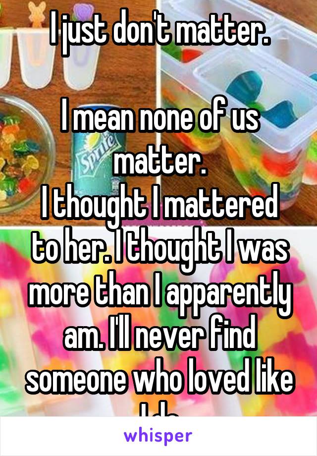 I just don't matter.

I mean none of us matter.
I thought I mattered to her. I thought I was more than I apparently am. I'll never find someone who loved like I do