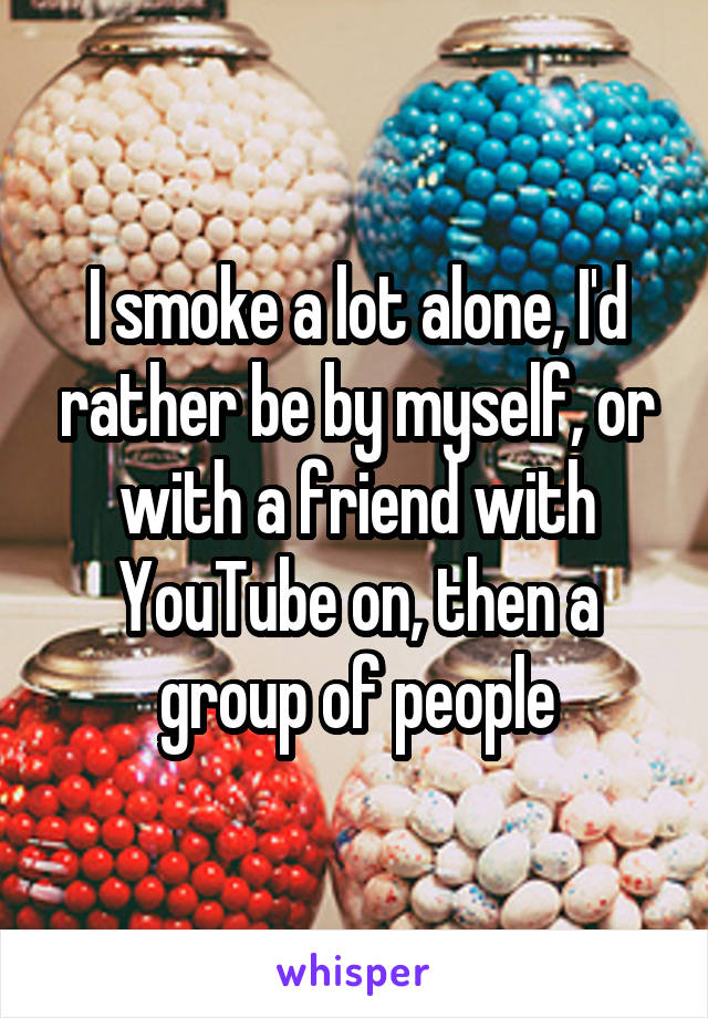 I smoke a lot alone, I'd rather be by myself, or with a friend with YouTube on, then a group of people